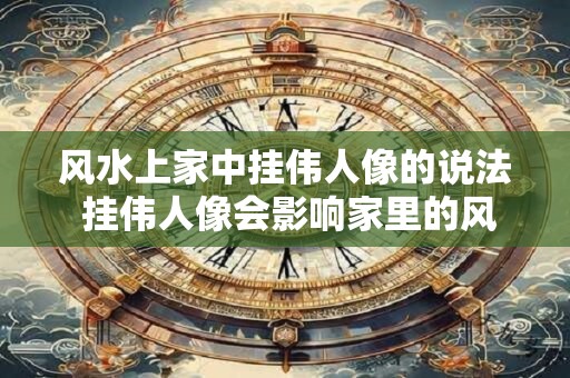 风水上家中挂伟人像的说法 挂伟人像会影响家里的风水吗