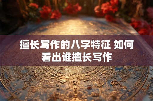 擅长写作的八字特征 如何看出谁擅长写作