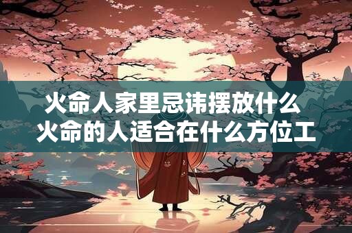 火命人家里忌讳摆放什么 火命的人适合在什么方位工作