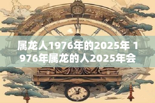 属龙人1976年的2025年 1976年属龙的人2025年会有什么变化