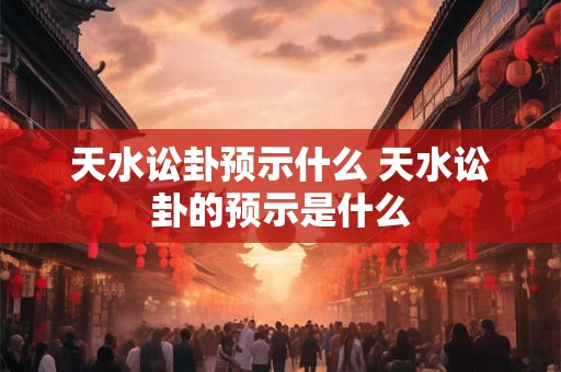 天水讼卦预示什么 天水讼卦的预示是什么 天水讼卦预示什么 天水讼卦的预示是什么