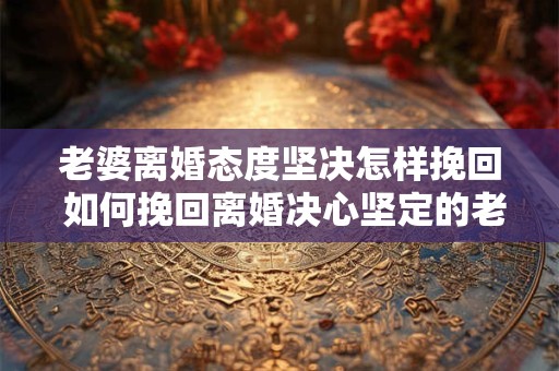 老婆离婚态度坚决怎样挽回 如何挽回离婚决心坚定的老婆