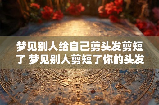 梦见别人给自己剪头发剪短了 梦见别人剪短了你的头发