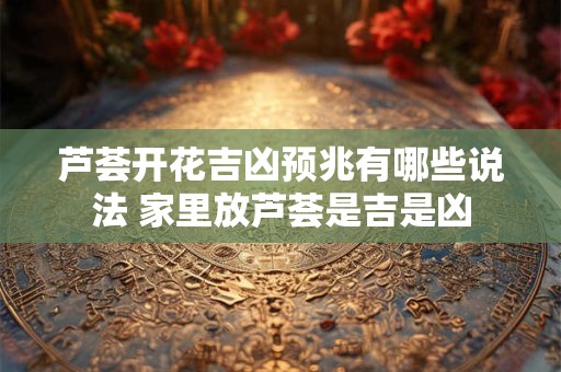 芦荟开花吉凶预兆有哪些说法 家里放芦荟是吉是凶