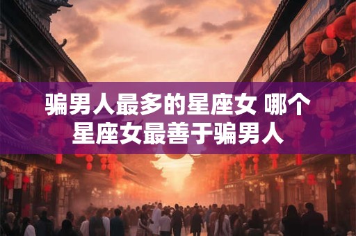 骗男人最多的星座女 哪个星座女最善于骗男人