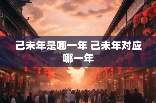 己未年是哪一年 己未年对应哪一年