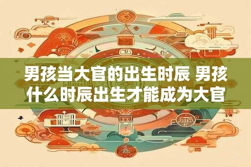 男孩当大官的出生时辰 男孩什么时辰出生才能成为大官