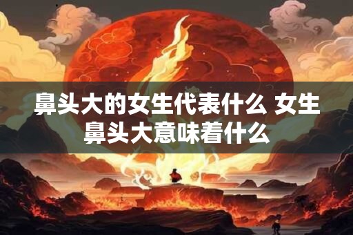 鼻头大的女生代表什么 女生鼻头大意味着什么