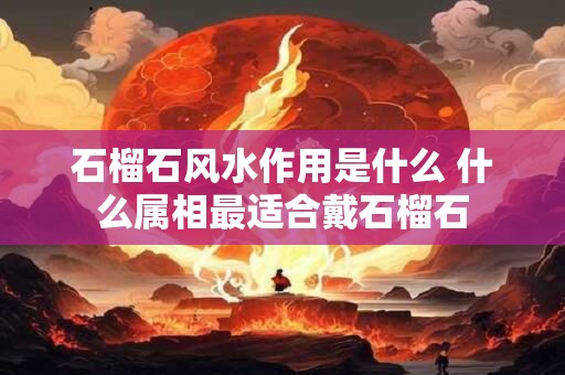 石榴石风水作用是什么 什么属相最适合戴石榴石