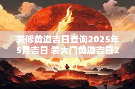 装修黄道吉日查询2025年5月吉日 装大门黄道吉日2025年4月