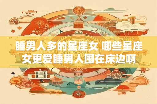 睡男人多的星座女 哪些星座女更爱睡男人囤在床边啊