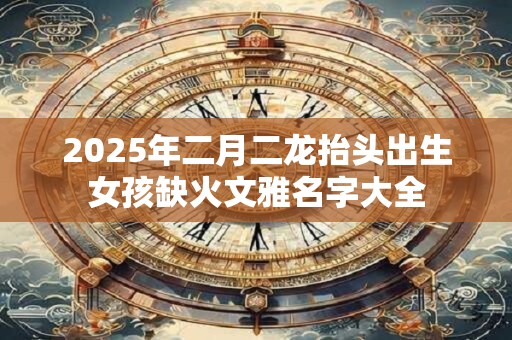 2025年二月二龙抬头出生女孩缺火文雅名字大全 2025年二月二龙抬头出生女孩缺火文雅名字大全