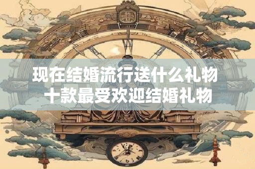 现在结婚流行送什么礼物 十款最受欢迎结婚礼物