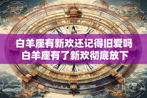 白羊座有新欢还记得旧爱吗 白羊座有了新欢彻底放下前任