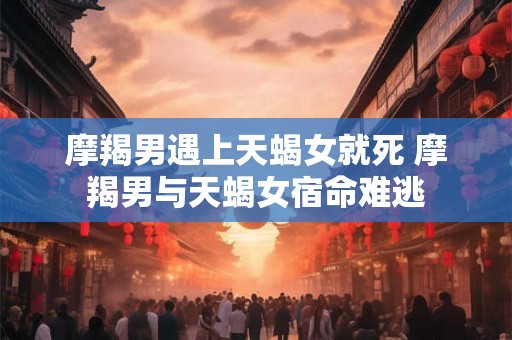 摩羯男遇上天蝎女就死 摩羯男与天蝎女宿命难逃