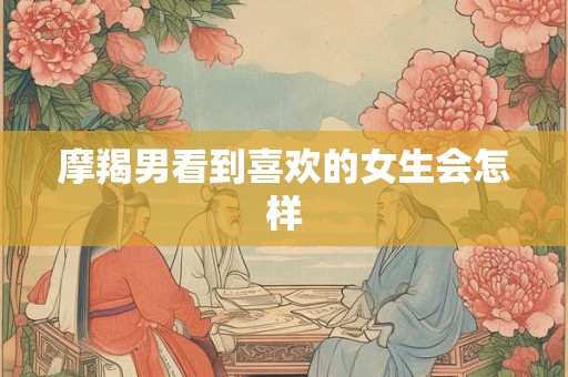 摩羯男看到喜欢的女生会怎样