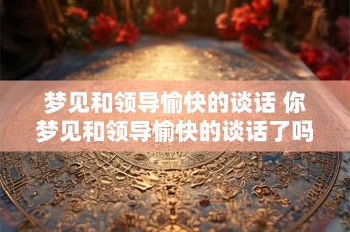 梦见和领导愉快的谈话 你梦见和领导愉快的谈话了吗