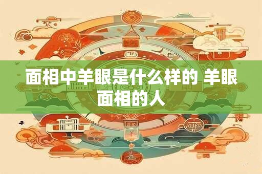面相中羊眼是什么样的 羊眼面相的人
