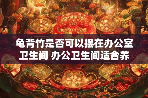 龟背竹是否可以摆在办公室卫生间 办公卫生间适合养龟背竹吗