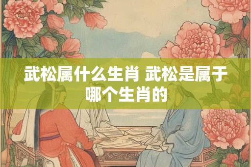 武松属什么生肖 武松是属于哪个生肖的