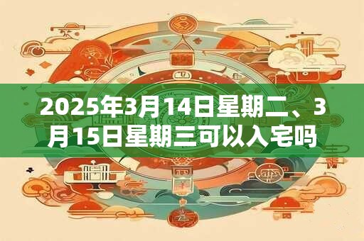 2025年3月14日星期二、3月15日星期三可以入宅吗
