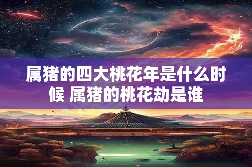 属猪的四大桃花年是什么时候 属猪的桃花劫是谁