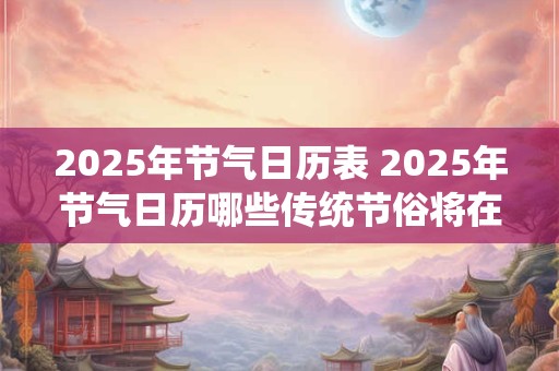 2025年节气日历表 2025年节气日历哪些传统节俗将在其中展现