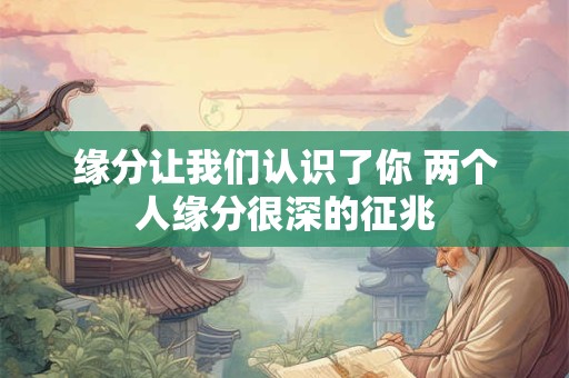 缘分让我们认识了你 两个人缘分很深的征兆