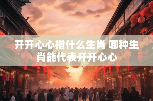 开开心心指什么生肖 哪种生肖能代表开开心心