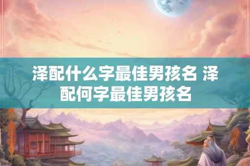 泽配什么字最佳男孩名 泽配何字最佳男孩名
