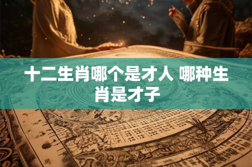 十二生肖哪个是才人 哪种生肖是才子