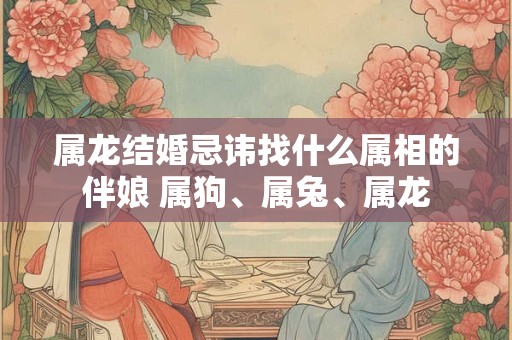 属龙结婚忌讳找什么属相的伴娘 属狗、属兔、属龙