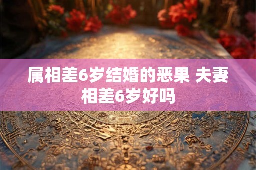 属相差6岁结婚的恶果 夫妻相差6岁好吗