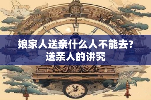 娘家人送亲什么人不能去？送亲人的讲究