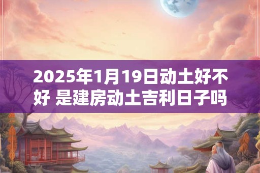 2025年1月19日动土好不好 是建房动土吉利日子吗