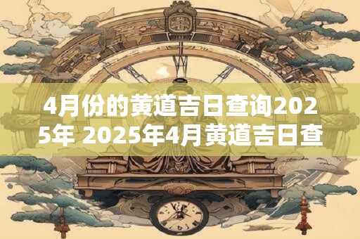 4月份的黄道吉日查询2025年 2025年4月黄道吉日查询
