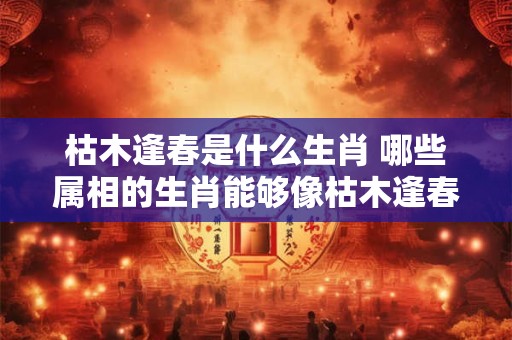 枯木逢春是什么生肖 哪些属相的生肖能够像枯木逢春一样重获新生呢 枯木逢春是什么生肖 哪些属相的生肖能够像枯木逢春一样重获新生呢