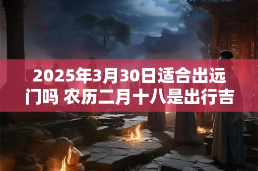 2025年3月30日适合出远门吗 农历二月十八是出行吉日吗