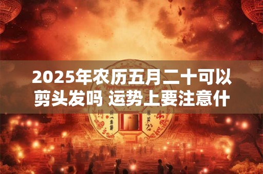 2025年农历五月二十可以剪头发吗 运势上要注意什么