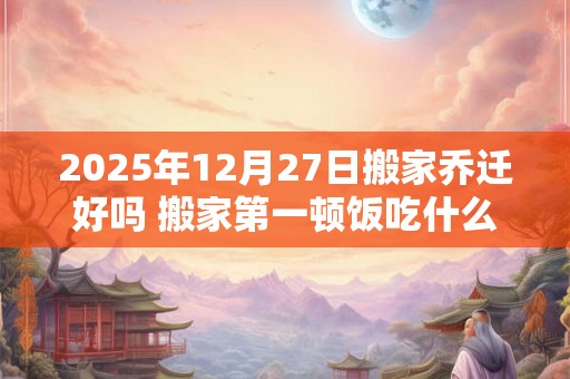2025年12月27日搬家乔迁好吗 搬家第一顿饭吃什么吉利