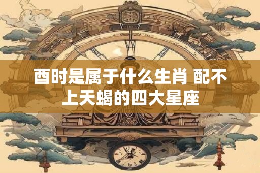 酉时是属于什么生肖 配不上天蝎的四大星座