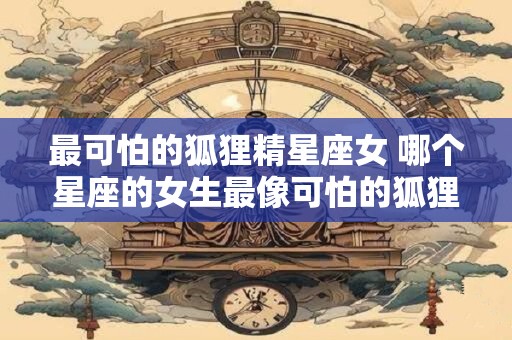 最可怕的狐狸精星座女 哪个星座的女生最像可怕的狐狸精