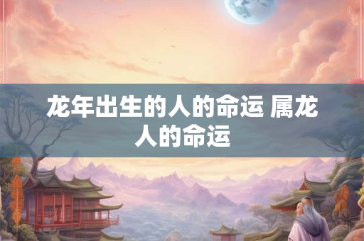 龙年出生的人的命运 属龙人的命运