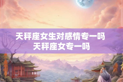 天秤座女生对感情专一吗 天秤座女专一吗