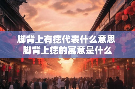 脚背上有痣代表什么意思 脚背上痣的寓意是什么