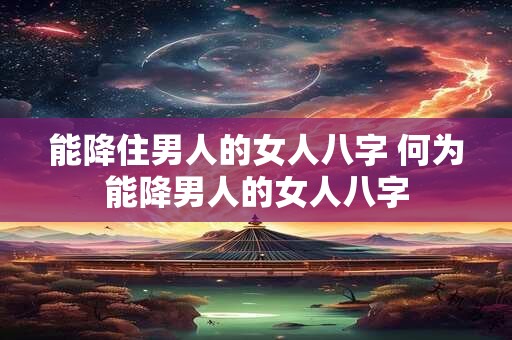 能降住男人的女人八字 何为能降男人的女人八字