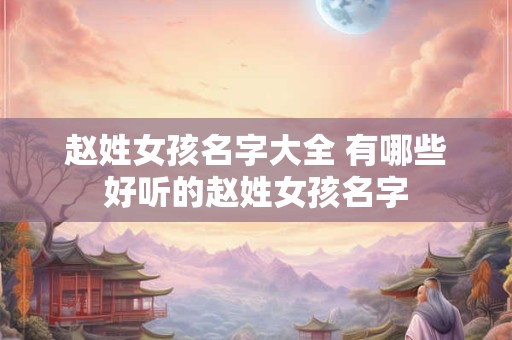 赵姓女孩名字大全 有哪些好听的赵姓女孩名字 赵姓女孩名字大全 有哪些好听的赵姓女孩名字
