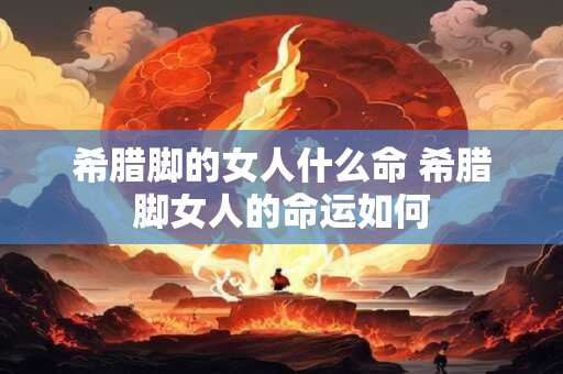 希腊脚的女人什么命 希腊脚女人的命运如何