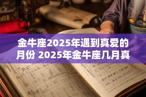 金牛座2025年遇到真爱的月份 2025年金牛座几月真爱降临 金牛座2025年遇到真爱的月份 2025年金牛座几月真爱降临