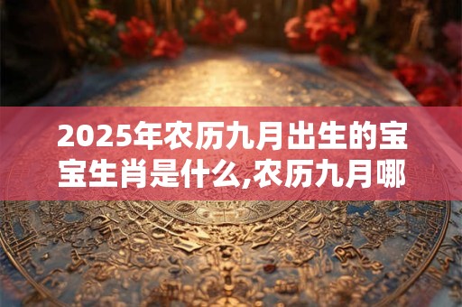 2025年农历九月出生的宝宝生肖是什么,农历九月哪天出生最好？